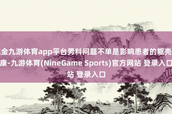 现金九游体育app平台男科问题不单是影响患者的躯壳健康-九游体育(NineGame Sports)官方网站 登录入口