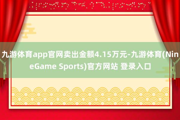 九游体育app官网卖出金额4.15万元-九游体育(NineGame Sports)官方网站 登录入口