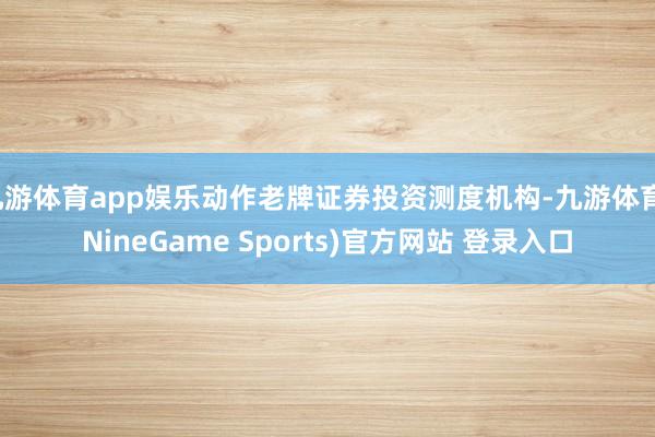 九游体育app娱乐动作老牌证券投资测度机构-九游体育(NineGame Sports)官方网站 登录入口