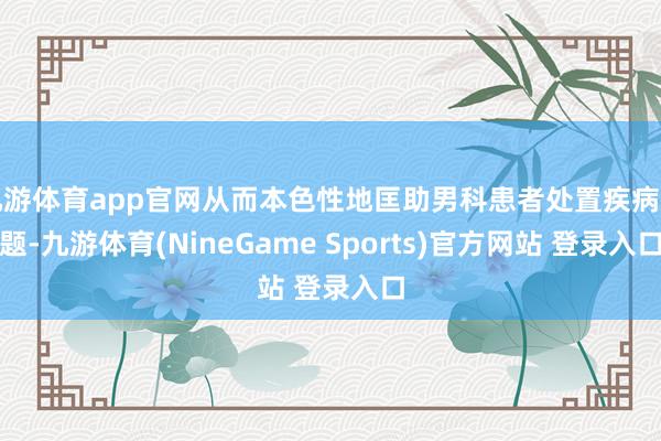 九游体育app官网从而本色性地匡助男科患者处置疾病问题-九游体育(NineGame Sports)官方网站 登录入口