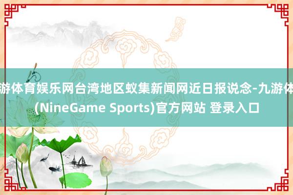 九游体育娱乐网台湾地区蚁集新闻网近日报说念-九游体育(NineGame Sports)官方网站 登录入口