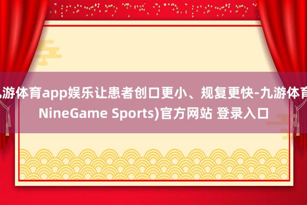 九游体育app娱乐让患者创口更小、规复更快-九游体育(NineGame Sports)官方网站 登录入口