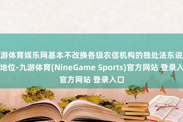 九游体育娱乐网基本不改换各级农信机构的独处法东说念主地位-九游体育(NineGame Sports)官方网站 登录入口