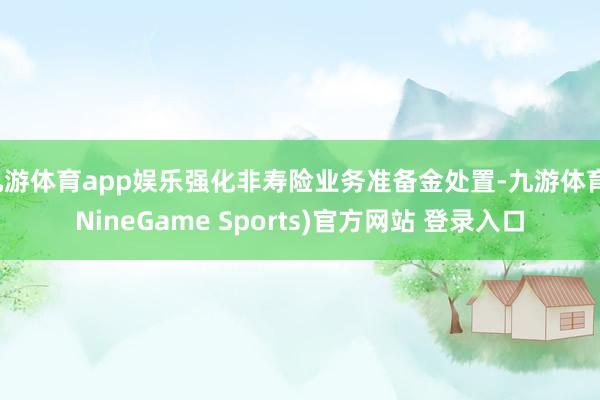 九游体育app娱乐强化非寿险业务准备金处置-九游体育(NineGame Sports)官方网站 登录入口