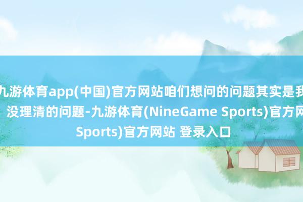 九游体育app(中国)官方网站咱们想问的问题其实是我方没想昭彰、没理清的问题-九游体育(NineGame Sports)官方网站 登录入口