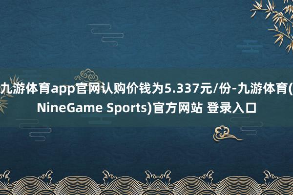 九游体育app官网认购价钱为5.337元/份-九游体育(NineGame Sports)官方网站 登录入口