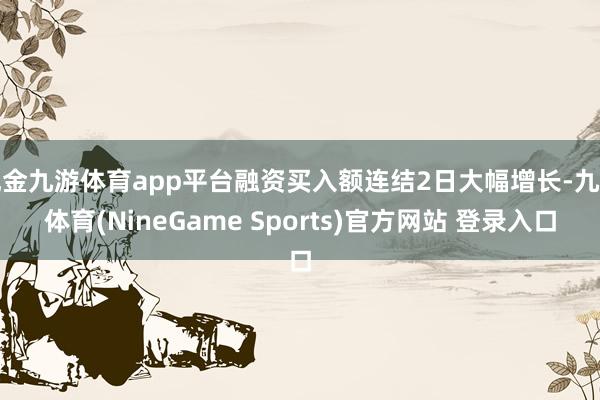 现金九游体育app平台融资买入额连结2日大幅增长-九游体育(NineGame Sports)官方网站 登录入口