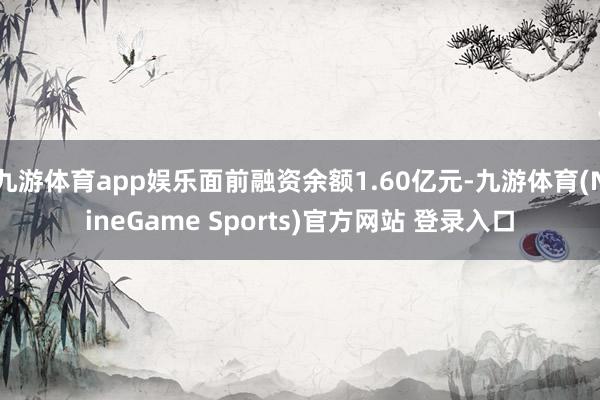 九游体育app娱乐面前融资余额1.60亿元-九游体育(NineGame Sports)官方网站 登录入口