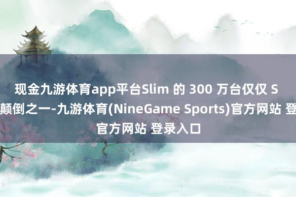 现金九游体育app平台Slim 的 300 万台仅仅 S 系列的颠倒之一-九游体育(NineGame Sports)官方网站 登录入口
