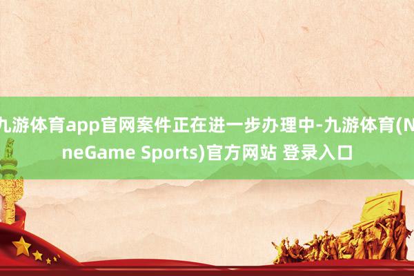 九游体育app官网案件正在进一步办理中-九游体育(NineGame Sports)官方网站 登录入口