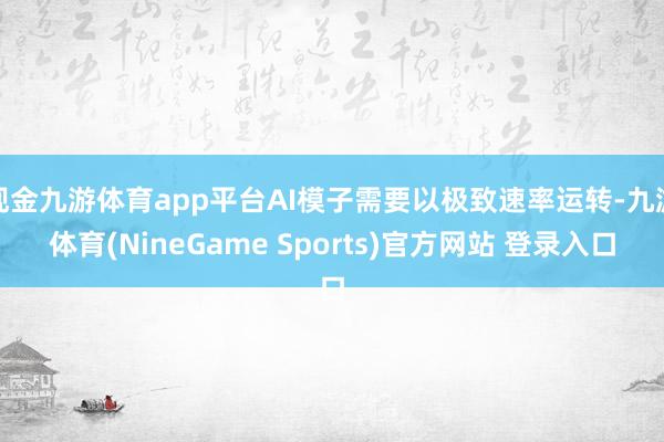 现金九游体育app平台AI模子需要以极致速率运转-九游体育(NineGame Sports)官方网站 登录入口