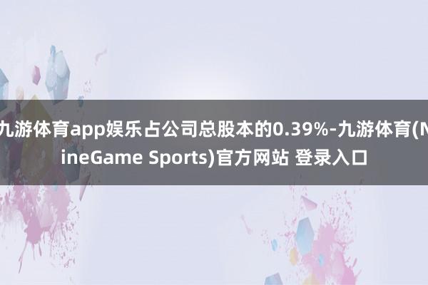 九游体育app娱乐占公司总股本的0.39%-九游体育(NineGame Sports)官方网站 登录入口