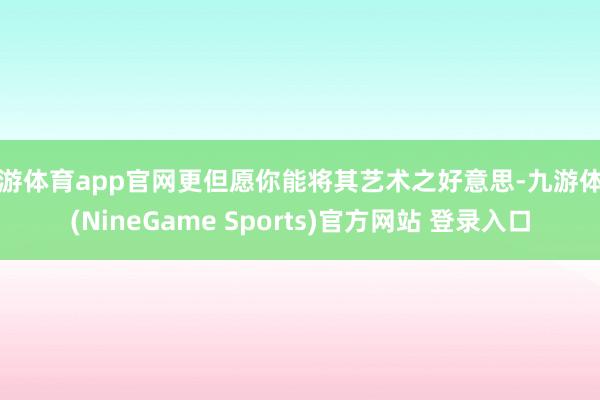 九游体育app官网更但愿你能将其艺术之好意思-九游体育(NineGame Sports)官方网站 登录入口