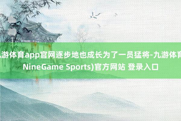 九游体育app官网逐步地也成长为了一员猛将-九游体育(NineGame Sports)官方网站 登录入口
