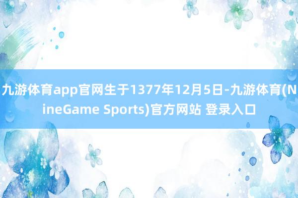 九游体育app官网生于1377年12月5日-九游体育(NineGame Sports)官方网站 登录入口