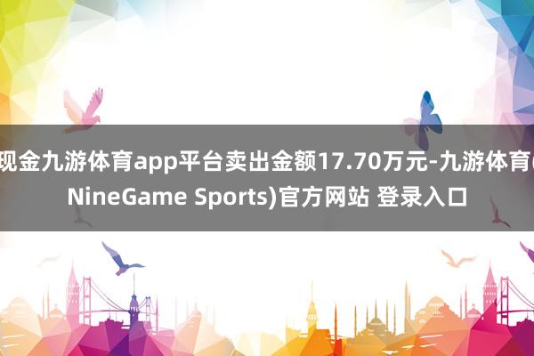 现金九游体育app平台卖出金额17.70万元-九游体育(NineGame Sports)官方网站 登录入口