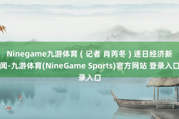 Ninegame九游体育 ( 记者 肖芮冬 ) 逐日经济新闻-九游体育(NineGame Sports)官方网站 登录入口