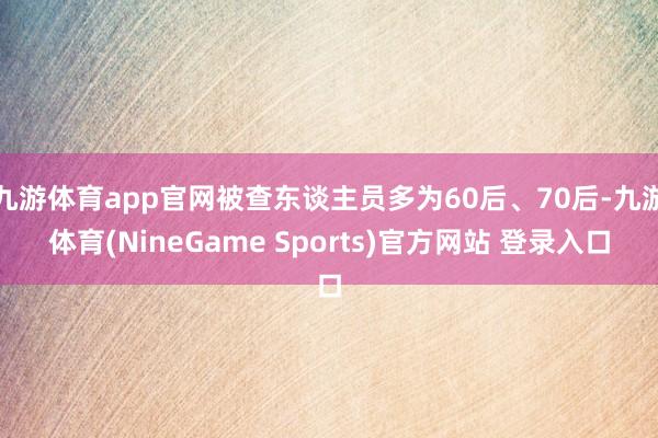 九游体育app官网被查东谈主员多为60后、70后-九游体育(NineGame Sports)官方网站 登录入口