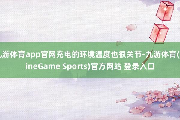 九游体育app官网充电的环境温度也很关节-九游体育(NineGame Sports)官方网站 登录入口