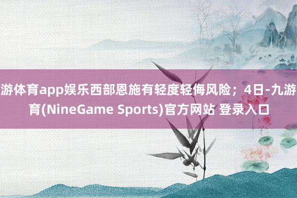 九游体育app娱乐西部恩施有轻度轻侮风险；4日-九游体育(NineGame Sports)官方网站 登录入口