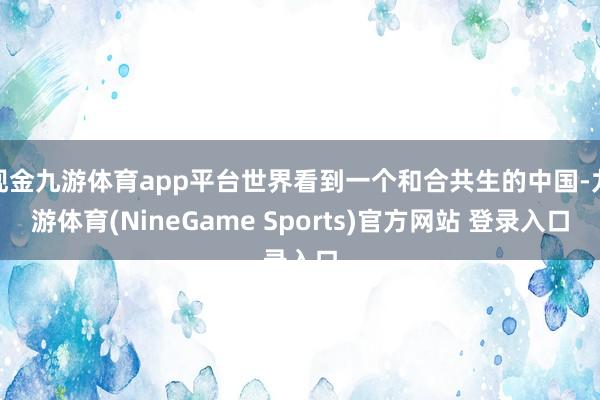 现金九游体育app平台世界看到一个和合共生的中国-九游体育(NineGame Sports)官方网站 登录入口