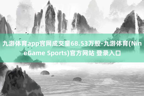 九游体育app官网成交量68.53万股-九游体育(NineGame Sports)官方网站 登录入口