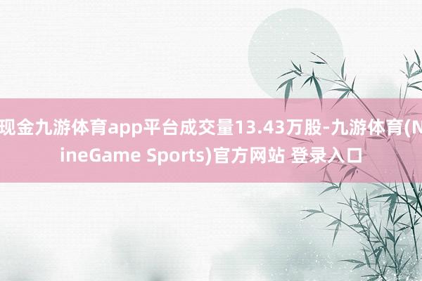 现金九游体育app平台成交量13.43万股-九游体育(NineGame Sports)官方网站 登录入口