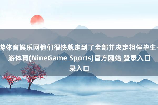 九游体育娱乐网他们很快就走到了全部并决定相伴毕生-九游体育(NineGame Sports)官方网站 登录入口