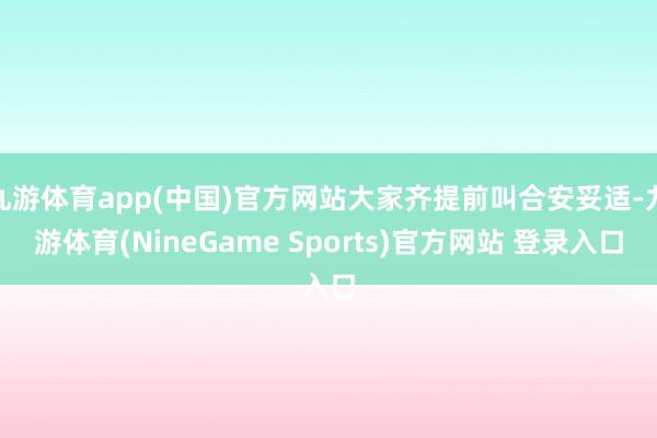 九游体育app(中国)官方网站大家齐提前叫合安妥适-九游体育(NineGame Sports)官方网站 登录入口