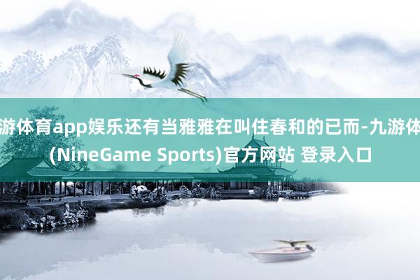 九游体育app娱乐还有当雅雅在叫住春和的已而-九游体育(NineGame Sports)官方网站 登录入口
