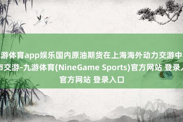 九游体育app娱乐国内原油期货在上海海外动力交游中心上市交游-九游体育(NineGame Sports)官方网站 登录入口