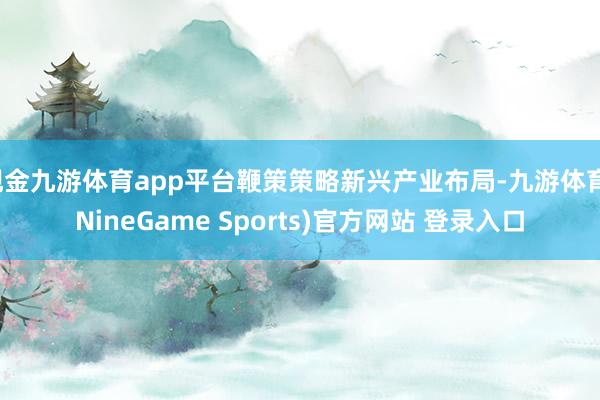 现金九游体育app平台鞭策策略新兴产业布局-九游体育(NineGame Sports)官方网站 登录入口