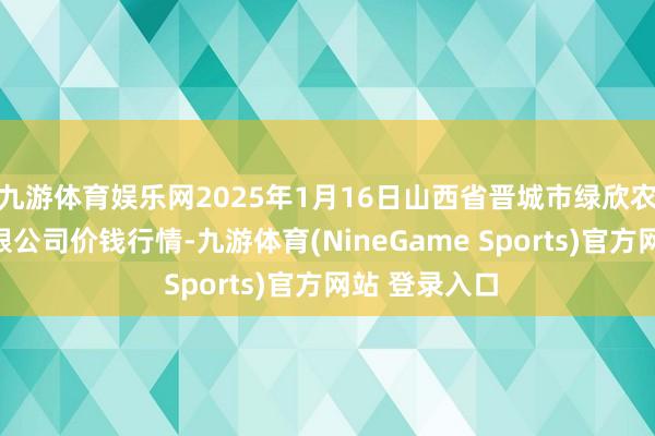 九游体育娱乐网2025年1月16日山西省晋城市绿欣农产物生意有限公司价钱行情-九游体育(NineGame Sports)官方网站 登录入口