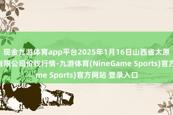 现金九游体育app平台2025年1月16日山西省太原市河西农居品有限公司价钱行情-九游体育(NineGame Sports)官方网站 登录入口