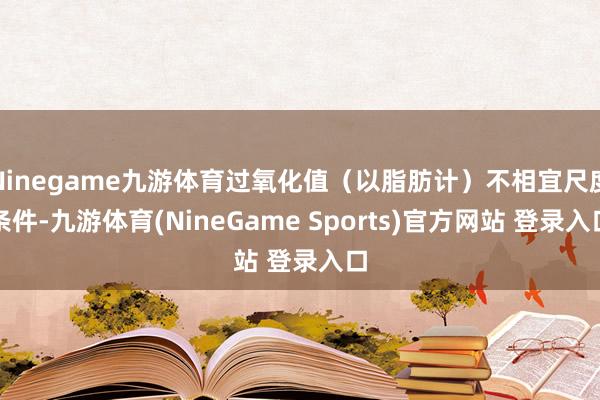Ninegame九游体育过氧化值（以脂肪计）不相宜尺度条件-九游体育(NineGame Sports)官方网站 登录入口