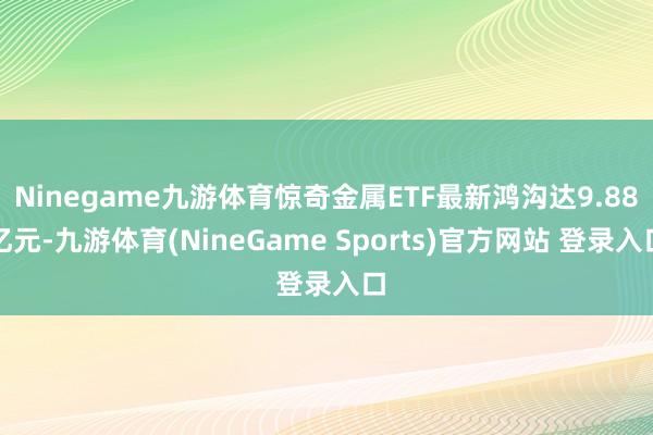 Ninegame九游体育惊奇金属ETF最新鸿沟达9.88亿元-九游体育(NineGame Sports)官方网站 登录入口