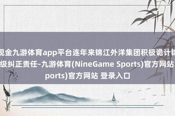 现金九游体育app平台连年来锦江外洋集团积极诡计锦江乐土升级纠正责任-九游体育(NineGame Sports)官方网站 登录入口