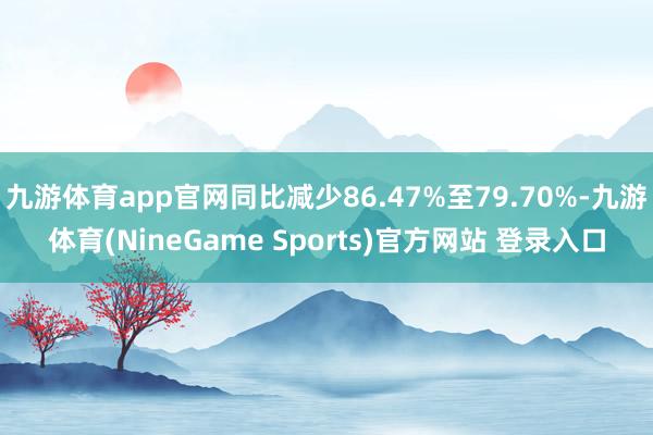 九游体育app官网同比减少86.47%至79.70%-九游体育(NineGame Sports)官方网站 登录入口