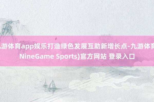 九游体育app娱乐打造绿色发展互助新增长点-九游体育(NineGame Sports)官方网站 登录入口