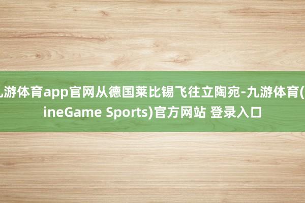 九游体育app官网从德国莱比锡飞往立陶宛-九游体育(NineGame Sports)官方网站 登录入口