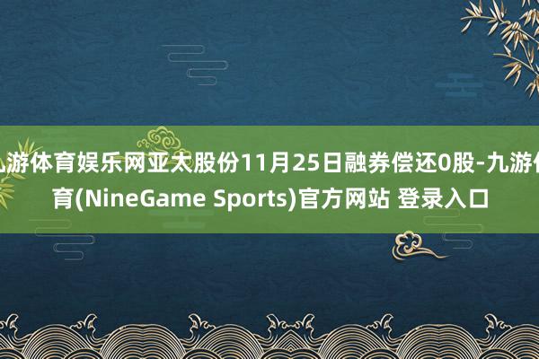 九游体育娱乐网亚太股份11月25日融券偿还0股-九游体育(NineGame Sports)官方网站 登录入口