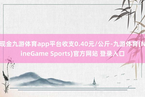 现金九游体育app平台收支0.40元/公斤-九游体育(NineGame Sports)官方网站 登录入口