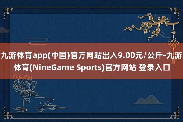 九游体育app(中国)官方网站出入9.00元/公斤-九游体育(NineGame Sports)官方网站 登录入口