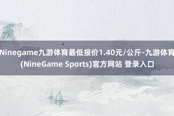 Ninegame九游体育最低报价1.40元/公斤-九游体育(NineGame Sports)官方网站 登录入口