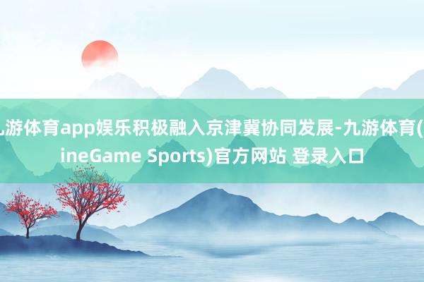 九游体育app娱乐积极融入京津冀协同发展-九游体育(NineGame Sports)官方网站 登录入口