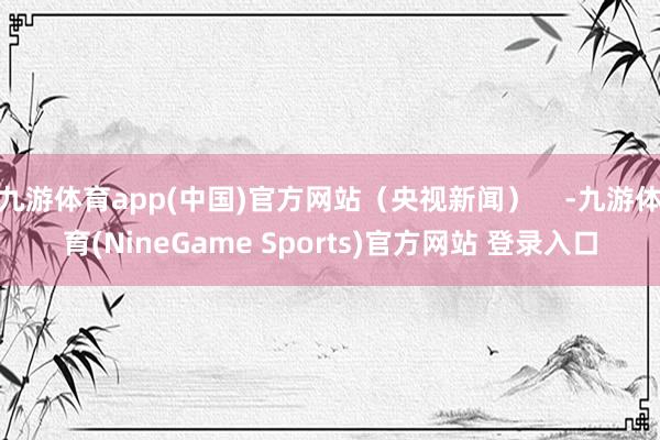 九游体育app(中国)官方网站（央视新闻）    -九游体育(NineGame Sports)官方网站 登录入口