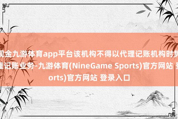 现金九游体育app平台该机构不得以代理记账机构时势开展代理记账业务-九游体育(NineGame Sports)官方网站 登录入口