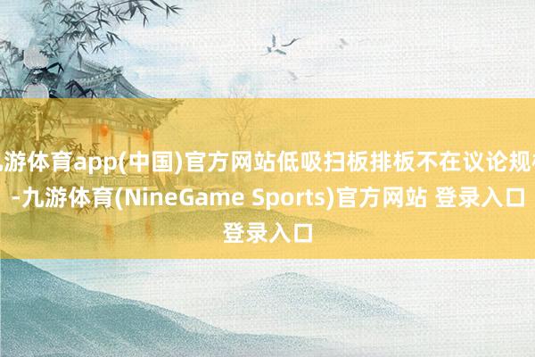 九游体育app(中国)官方网站低吸扫板排板不在议论规模-九游体育(NineGame Sports)官方网站 登录入口