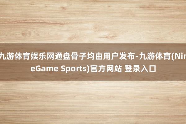 九游体育娱乐网通盘骨子均由用户发布-九游体育(NineGame Sports)官方网站 登录入口