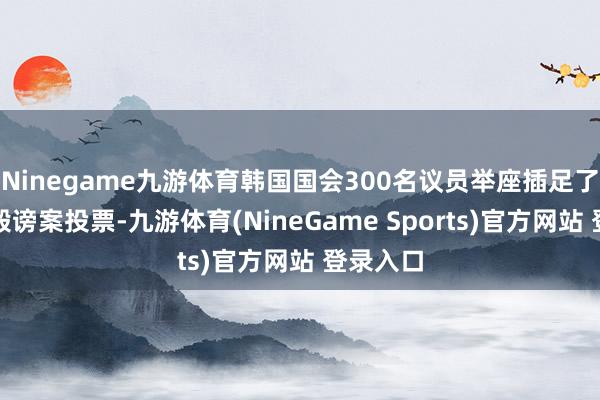 Ninegame九游体育韩国国会300名议员举座插足了尹锡悦毁谤案投票-九游体育(NineGame Sports)官方网站 登录入口